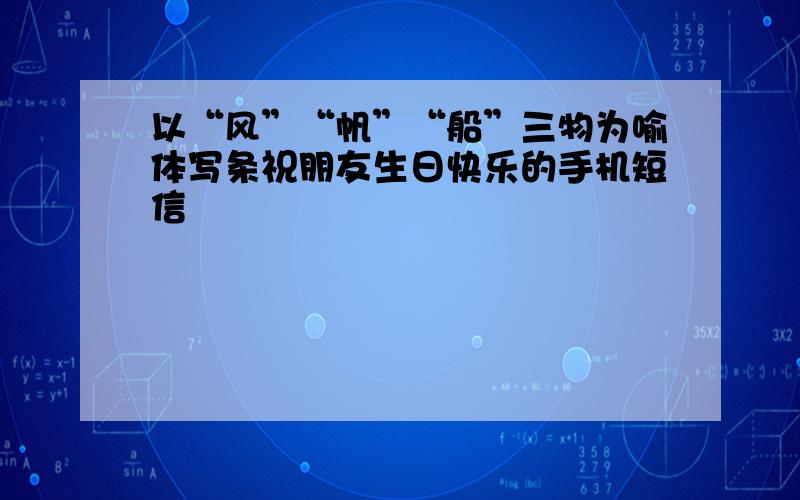 以“风”“帆”“船”三物为喻体写条祝朋友生日快乐的手机短信