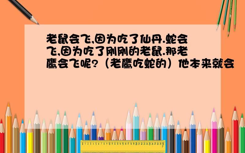 老鼠会飞,因为吃了仙丹.蛇会飞,因为吃了刚刚的老鼠.那老鹰会飞呢?（老鹰吃蛇的）他本来就会