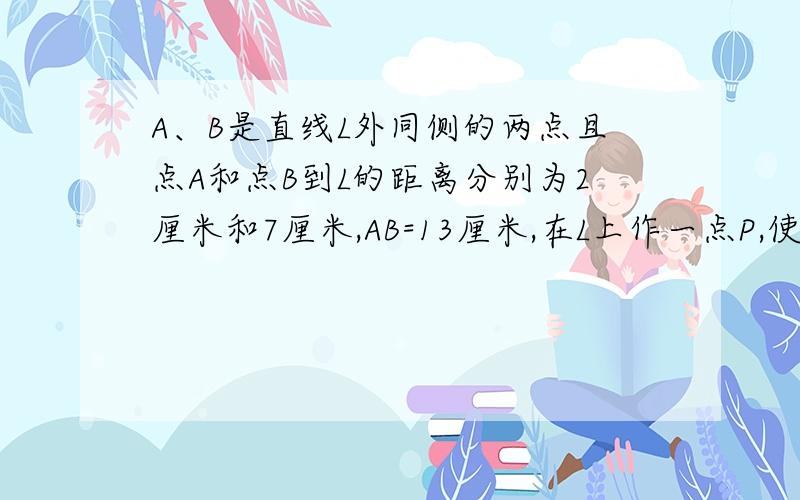 A、B是直线L外同侧的两点且点A和点B到L的距离分别为2厘米和7厘米,AB=13厘米,在L上作一点P,使PA+PB值最小