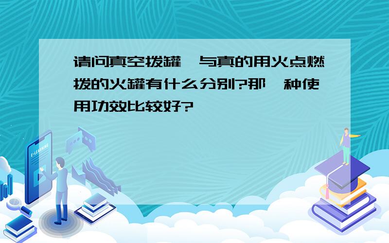 请问真空拨罐,与真的用火点燃拨的火罐有什么分别?那一种使用功效比较好?