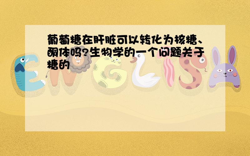 葡萄糖在肝脏可以转化为核糖、酮体吗?生物学的一个问题关于糖的