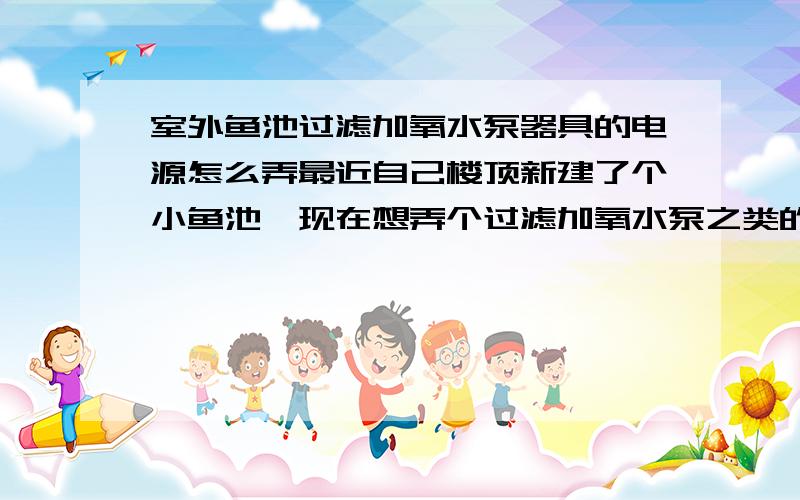 室外鱼池过滤加氧水泵器具的电源怎么弄最近自己楼顶新建了个小鱼池,现在想弄个过滤加氧水泵之类的这些器具,但是考虑到电源不好弄,插头暴露在室外,风吹日晒很危险,下雨就更不行了,有