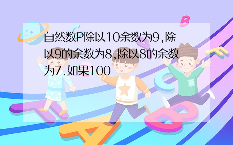 自然数P除以10余数为9,除以9的余数为8,除以8的余数为7.如果100