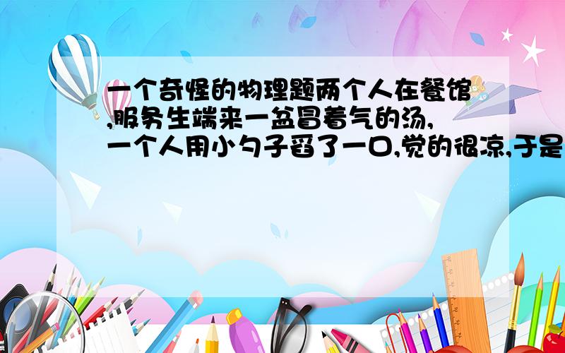 一个奇怪的物理题两个人在餐馆,服务生端来一盆冒着气的汤,一个人用小勺子舀了一口,觉的很凉,于是,还有一个人舀了一大勺,烫得吐了出来,这是为什么?