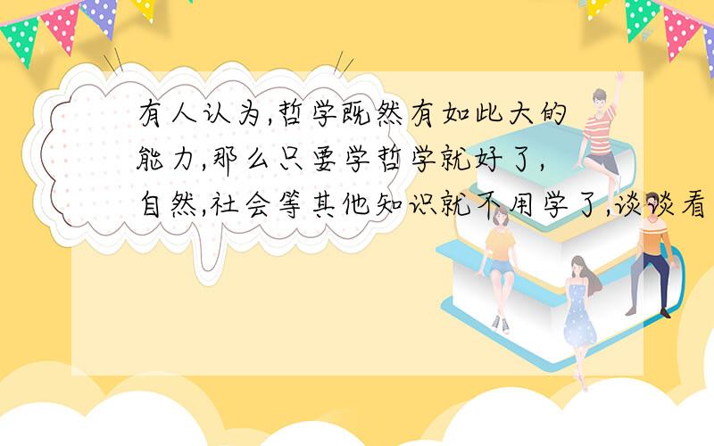 有人认为,哲学既然有如此大的能力,那么只要学哲学就好了,自然,社会等其他知识就不用学了,谈谈看法