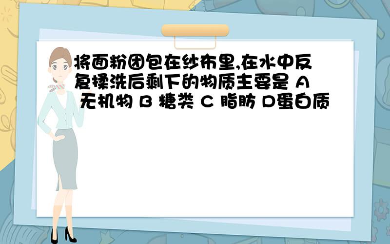 将面粉团包在纱布里,在水中反复揉洗后剩下的物质主要是 A 无机物 B 糖类 C 脂肪 D蛋白质