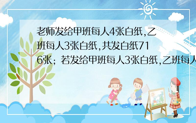 老师发给甲班每人4张白纸,乙班每人3张白纸,共发白纸716张；若发给甲班每人3张白纸,乙班每人4张白纸,（补充以上）则共发白纸705张,问两班各有多少人?用1个未知数x的方程解,一定要1个未知