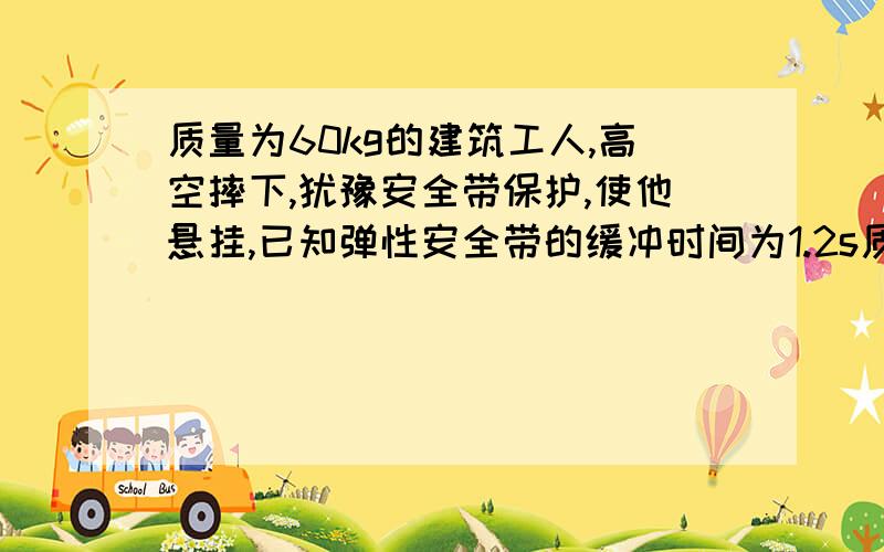 质量为60kg的建筑工人,高空摔下,犹豫安全带保护,使他悬挂,已知弹性安全带的缓冲时间为1.2s质量为60kg的建筑工人,高空摔下,犹豫安全带保护,使他悬挂,已知弹性安全带的缓冲时间为1.2s,安全带