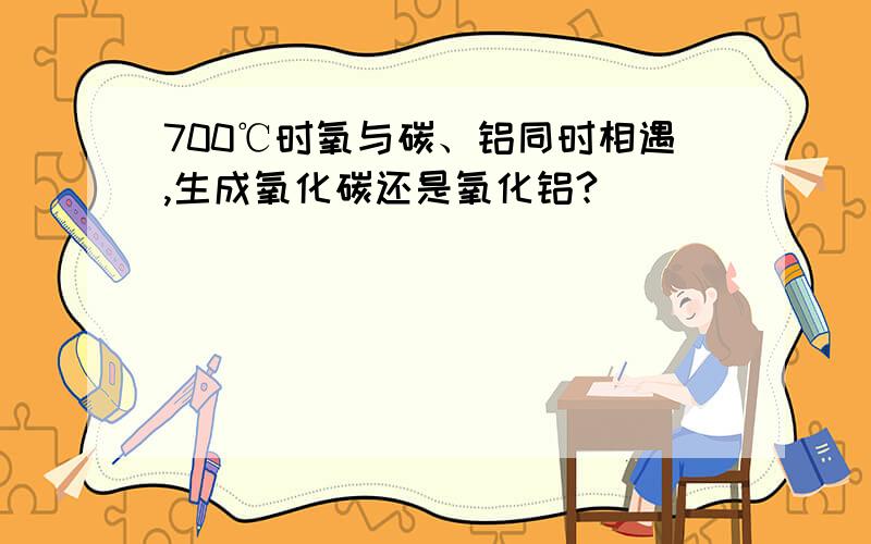 700℃时氧与碳、铝同时相遇,生成氧化碳还是氧化铝?