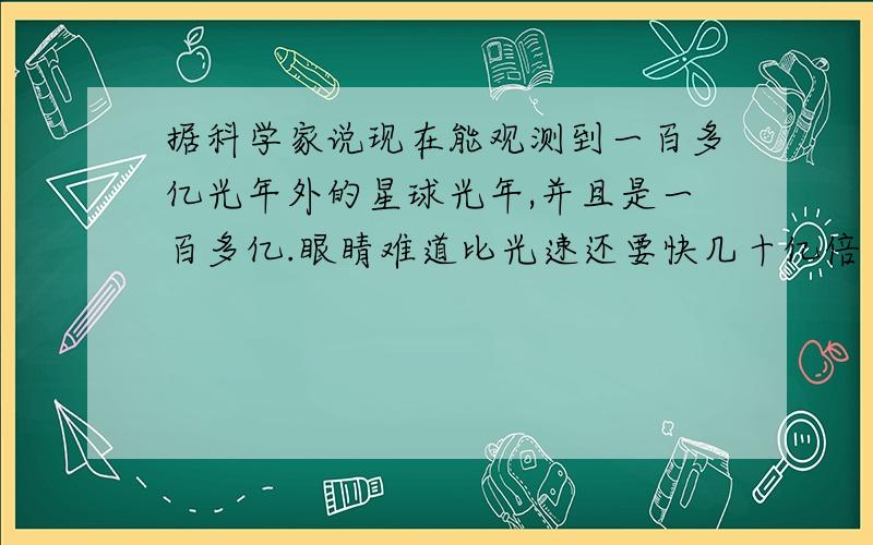 据科学家说现在能观测到一百多亿光年外的星球光年,并且是一百多亿.眼睛难道比光速还要快几十亿倍