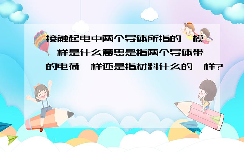 接触起电中两个导体所指的一模一样是什么意思是指两个导体带的电荷一样还是指材料什么的一样?