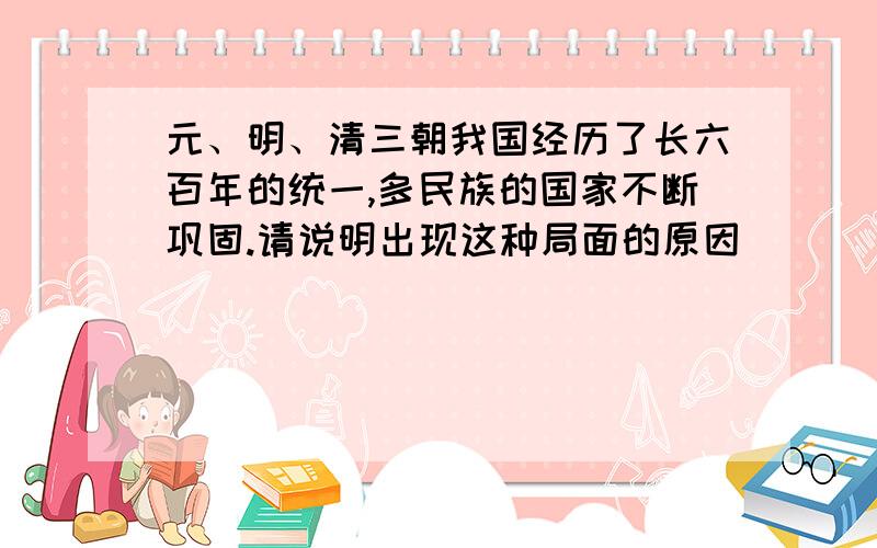 元、明、清三朝我国经历了长六百年的统一,多民族的国家不断巩固.请说明出现这种局面的原因