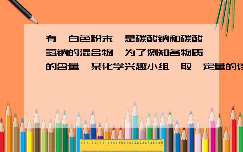 有一白色粉末,是碳酸钠和碳酸氢钠的混合物,为了测知各物质的含量,某化学兴趣小组,取一定量的该白色粉末,充分加热,产生的气体全部被氢氧化钠溶液吸收,溶液增重了4.4g,向得到的白色粉末