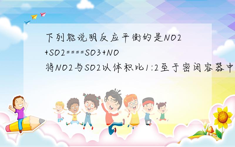 下列能说明反应平衡的是NO2+SO2====SO3+NO将NO2与SO2以体积比1:2至于密闭容器中,能表示平衡的是a.混合气体颜色不变b.SO3和NO的体积比保持不变.