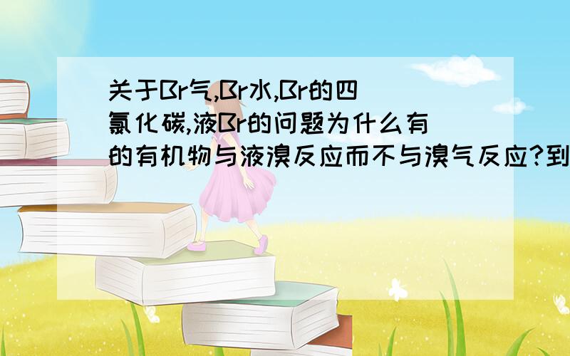 关于Br气,Br水,Br的四氯化碳,液Br的问题为什么有的有机物与液溴反应而不与溴气反应?到底本质上是跟谁反应!我一直有点头大!