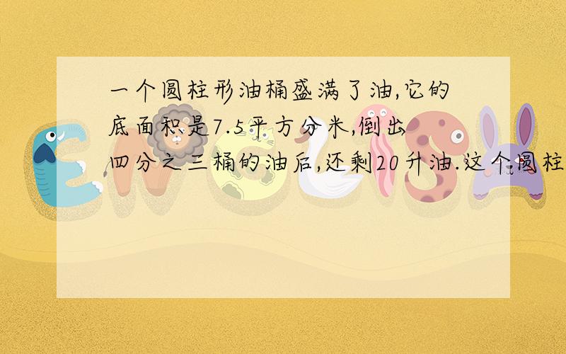 一个圆柱形油桶盛满了油,它的底面积是7.5平方分米,倒出四分之三桶的油后,还剩20升油.这个圆柱形油桶有【 】分米.【油桶的厚度不计】