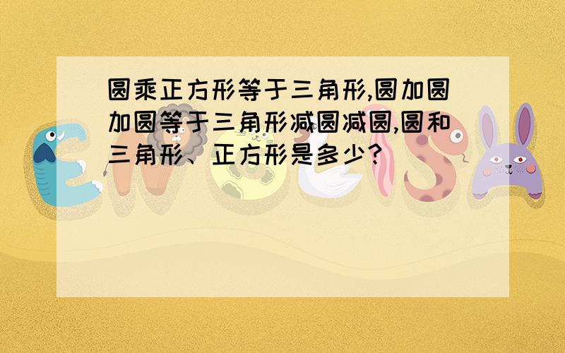 圆乘正方形等于三角形,圆加圆加圆等于三角形减圆减圆,圆和三角形、正方形是多少?