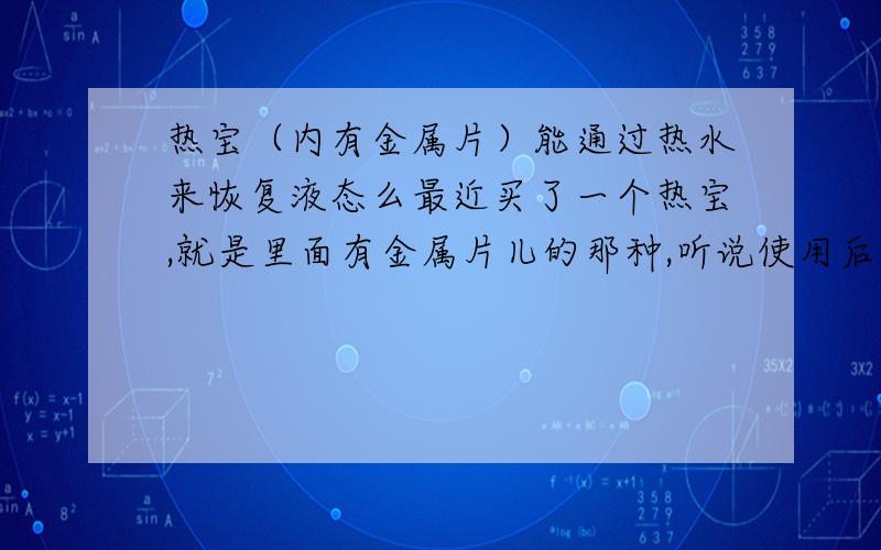 热宝（内有金属片）能通过热水来恢复液态么最近买了一个热宝,就是里面有金属片儿的那种,听说使用后会变成固体,然后需要用热水煮10分钟才能重复使用~现在没有加热条件,只有提供的热水