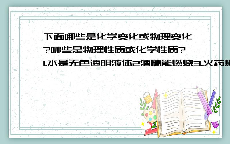 下面哪些是化学变化或物理变化?哪些是物理性质或化学性质?1.水是无色透明液体2酒精能燃烧3.火药爆炸4.水结成冰5.铁生锈6.电灯通电发光7.车胎爆炸8.汽油挥发9.植物光合作用10.植物呼吸作用