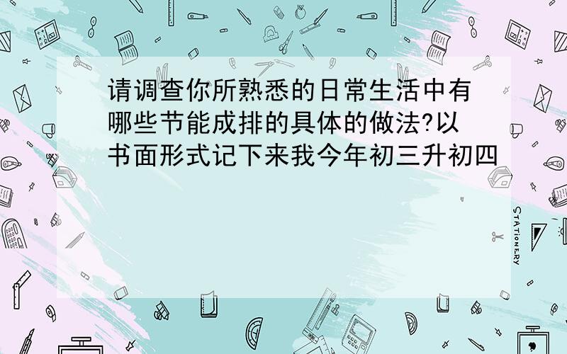 请调查你所熟悉的日常生活中有哪些节能成排的具体的做法?以书面形式记下来我今年初三升初四