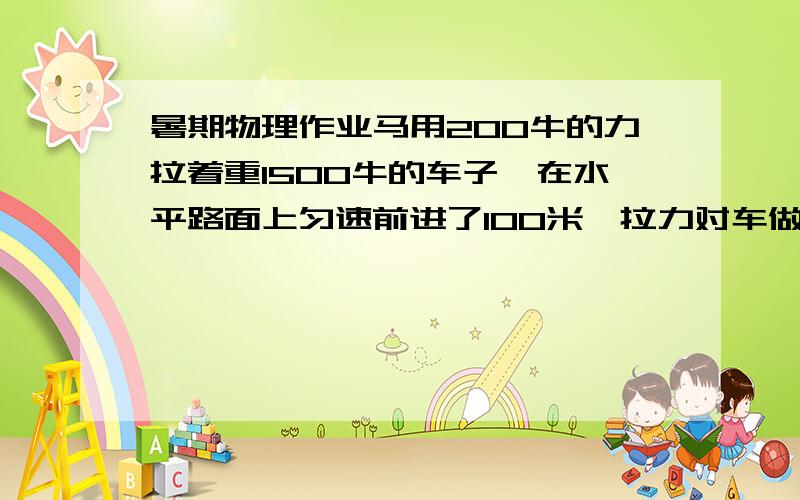 暑期物理作业马用200牛的力拉着重1500牛的车子,在水平路面上匀速前进了100米,拉力对车做的功为——J,重力对车做的功为——J