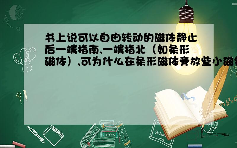 书上说可以自由转动的磁体静止后一端指南,一端指北（如条形磁体）,可为什么在条形磁体旁放些小磁针,他们不指南北?为什么他们现在不受地磁场的作用?还有,他们怎么不和条形磁体吸起来?