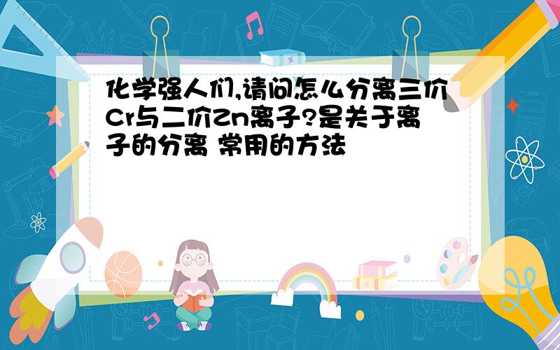 化学强人们,请问怎么分离三价Cr与二价Zn离子?是关于离子的分离 常用的方法