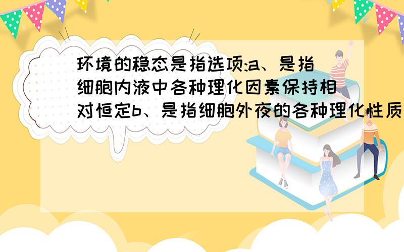 环境的稳态是指选项:a、是指细胞内液中各种理化因素保持相对恒定b、是指细胞外夜的各种理化性质保持相对恒c、使细胞内、外液中各种成分基本保持相同d、不依赖于体内各种细胞、器官