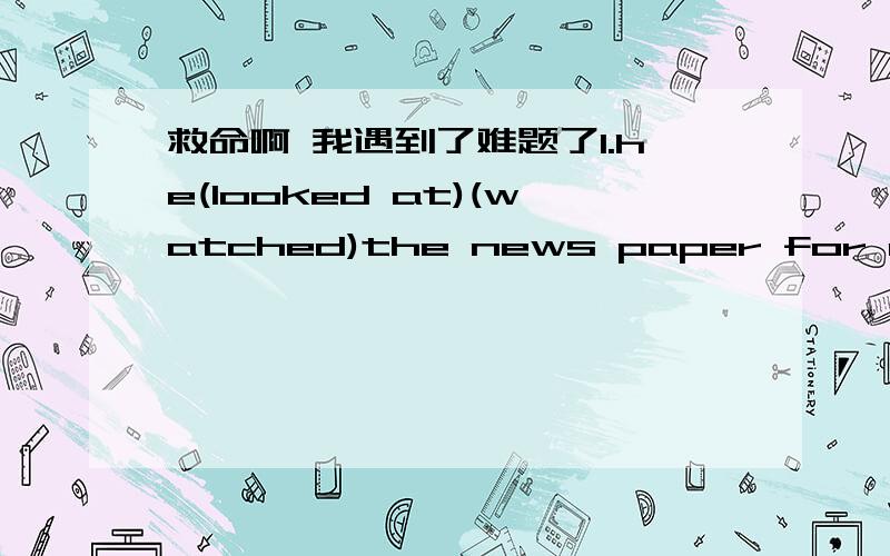 救命啊 我遇到了难题了1.he(looked at)(watched)the news paper for a few minute before going out在这里用哪个更合适啊 大家给我explain一下好吗 2.do you think it will_____any difference? 在这里填什么好呢?这个是什么