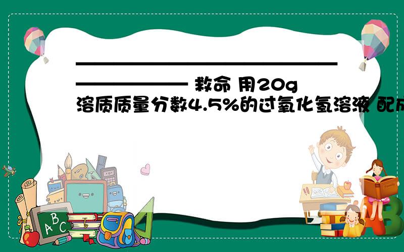 ———————————————————— 救命 用20g溶质质量分数4.5%的过氧化氢溶液 配成 100g溶质质量分数为3%的过氧化氢消毒液 虚该 溶液的质量为 多少g 求 求 求
