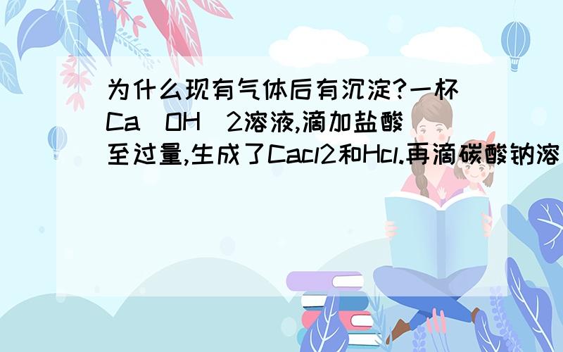 为什么现有气体后有沉淀?一杯Ca（OH）2溶液,滴加盐酸至过量,生成了Cacl2和Hcl.再滴碳酸钠溶液.【先产生气体,后产生沉淀】这里为什么先产生气体后产生沉淀?不能先沉淀后气体吗?为什么?