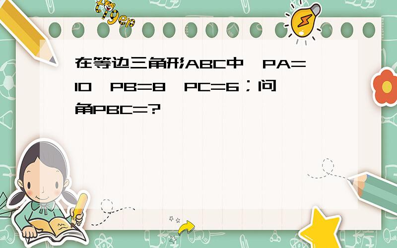 在等边三角形ABC中,PA=10,PB=8,PC=6；问角PBC=?