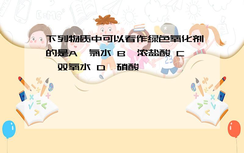 下列物质中可以看作绿色氧化剂的是A,氯水 B,浓盐酸 C,双氧水 D,硝酸