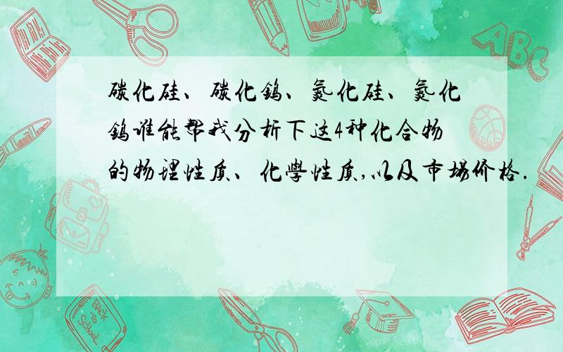 碳化硅、碳化钨、氮化硅、氮化钨谁能帮我分析下这4种化合物的物理性质、化学性质,以及市场价格.