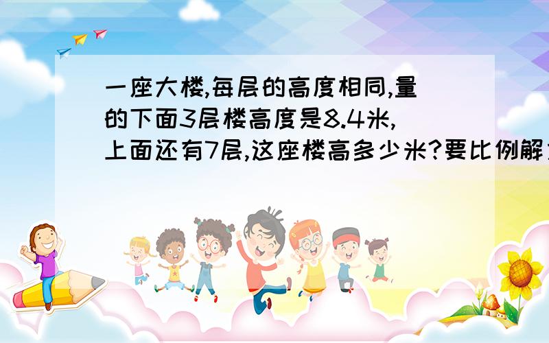 一座大楼,每层的高度相同,量的下面3层楼高度是8.4米,上面还有7层,这座楼高多少米?要比例解方程!我说的是比例解方程.直接解设这栋大楼高是X米.的解比例