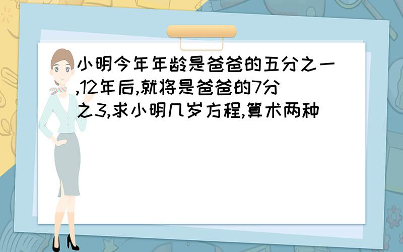 小明今年年龄是爸爸的五分之一,12年后,就将是爸爸的7分之3,求小明几岁方程,算术两种