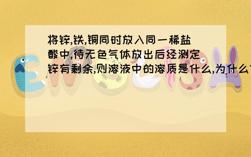 将锌,铁,铜同时放入同一稀盐酸中,待无色气体放出后经测定锌有剩余,则溶液中的溶质是什么,为什么?