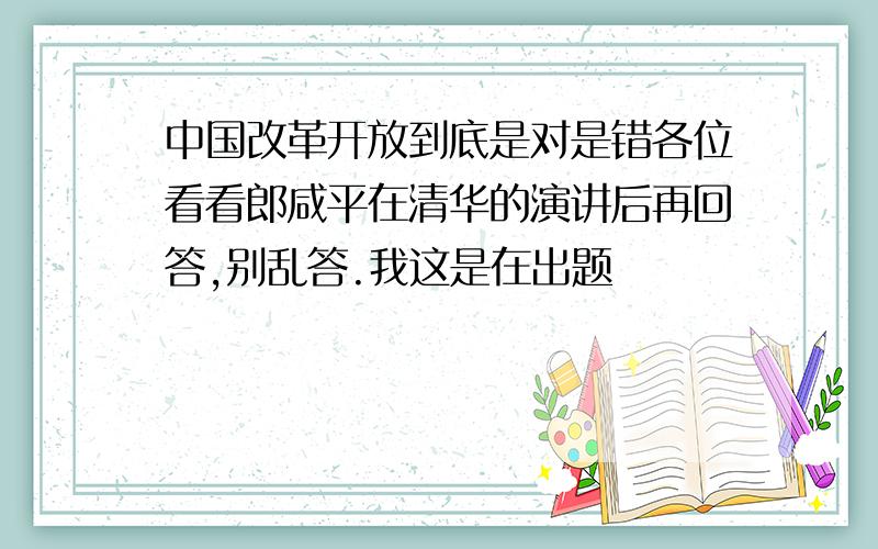 中国改革开放到底是对是错各位看看郎咸平在清华的演讲后再回答,别乱答.我这是在出题