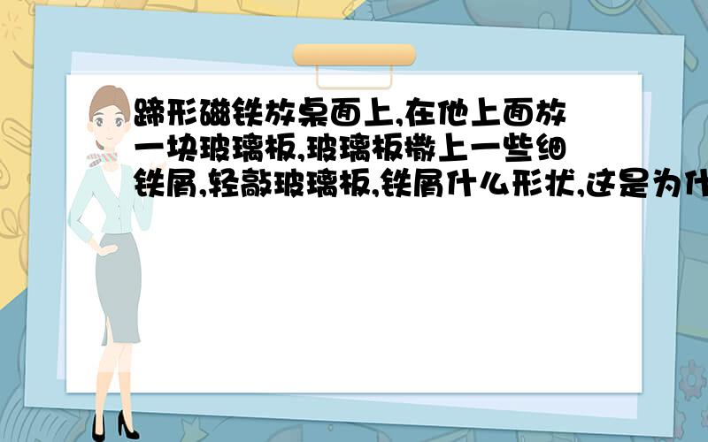 蹄形磁铁放桌面上,在他上面放一块玻璃板,玻璃板撒上一些细铁屑,轻敲玻璃板,铁屑什么形状,这是为什么把蹄形磁铁放在桌面上,在他的上面放一块玻璃板,在玻璃板上撒上一些细铁屑,轻敲玻