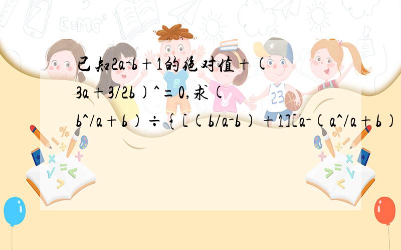 已知2a-b+1的绝对值+(3a+3/2b)^=0,求(b^/a+b)÷{[(b/a-b)+1][a-(a^/a+b)]}的值//