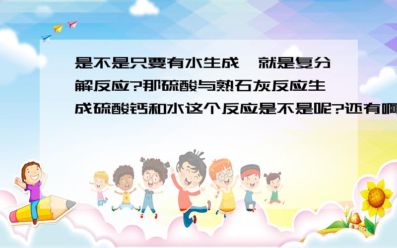 是不是只要有水生成,就是复分解反应?那硫酸与熟石灰反应生成硫酸钙和水这个反应是不是呢?还有啊,稀盐酸与碳酸钙反应生成氯化钙和碳酸,然而碳酸又会分解成水和二氧化碳,这个又是不是