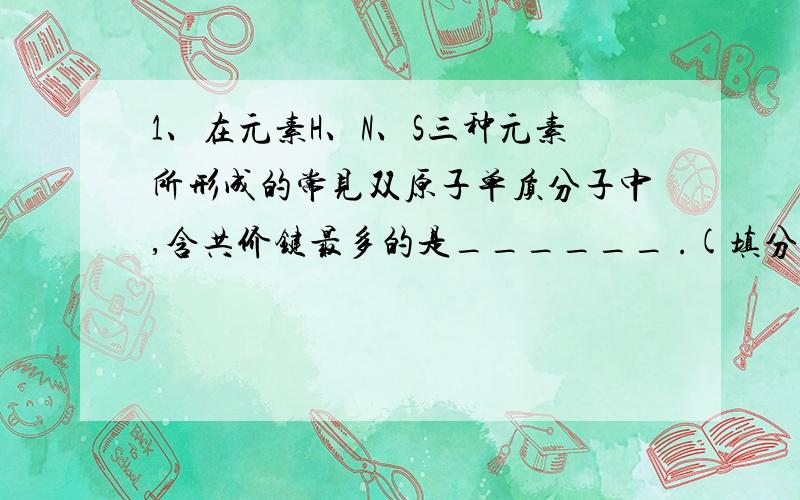 1、在元素H、N、S三种元素所形成的常见双原子单质分子中,含共价键最多的是______ .(填分子式)