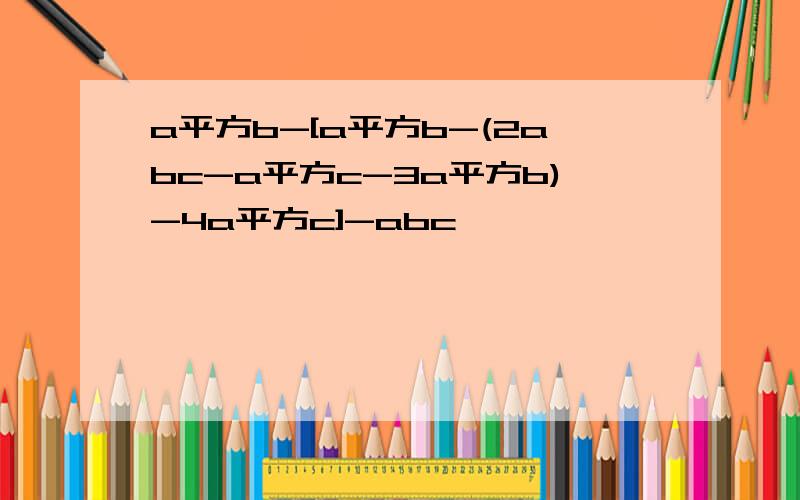 a平方b-[a平方b-(2abc-a平方c-3a平方b)-4a平方c]-abc