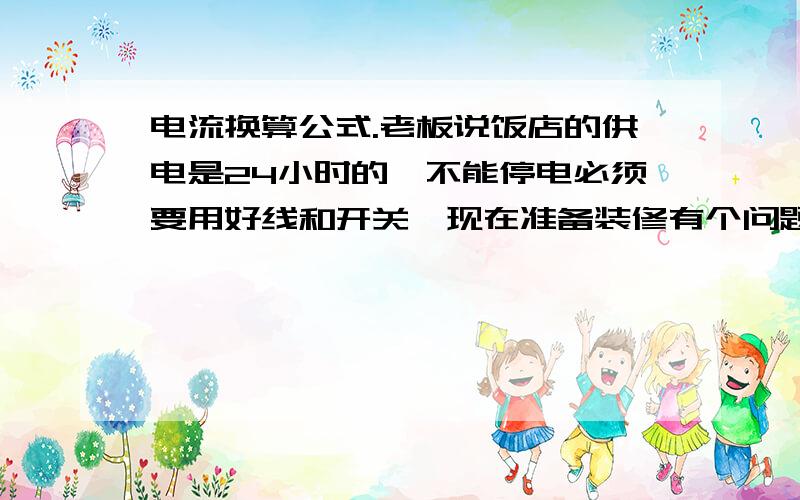 电流换算公式.老板说饭店的供电是24小时的,不能停电必须要用好线和开关,现在准备装修有个问题多大的电用多大的开关和线啊?换算公式是什么?比如什么安培啊 ,还有怎么测多少瓦用了多少