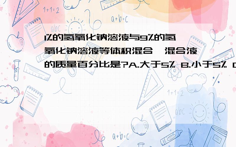 1%的氢氧化钠溶液与9%的氢氧化钠溶液等体积混合,混合液的质量百分比是?A.大于5% B.小于5% C.等于5% D.无法确定.同样的问题,如果换为酒精溶液结果就不一样了吧?为什么呢?3Q!