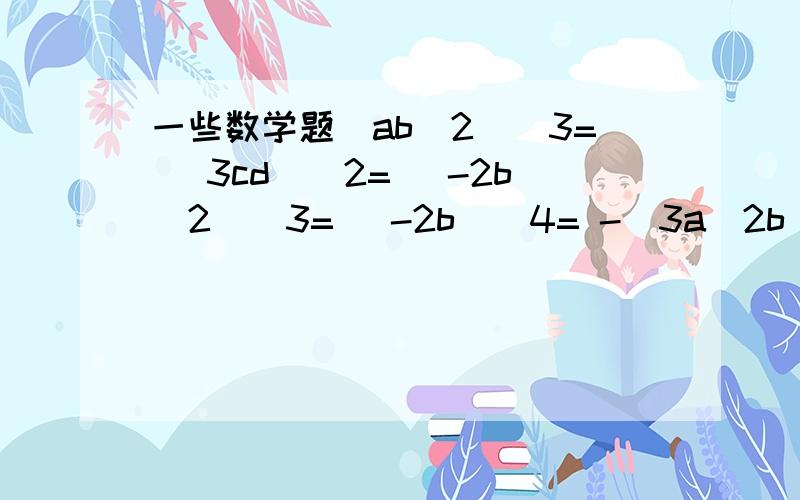 一些数学题(ab^2)^3= （3cd)^2= (-2b^2)^3= (-2b)^4= -(3a^2b)^2= ------(ab^2)^3=（3cd)^2=(-2b^2)^3=(-2b)^4=-(3a^2b)^2=(-2/3a^2b)^3=[(a-b)^2]^3=[-2(a+b)]^2=(-2*10^3)^3=(x^2)^n*x^m-^n=x^5+x^6=-（4x)^2=16x^2 对不?若不对,把正确答案写下