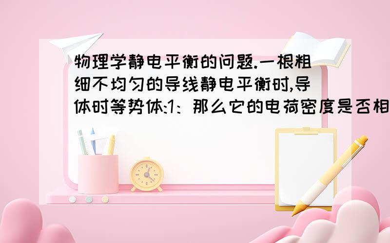 物理学静电平衡的问题.一根粗细不均匀的导线静电平衡时,导体时等势体:1：那么它的电荷密度是否相同呢,如果相同是为什么?2：若是不同,那么我想肯定是导线细的地方电荷密度大,如果导线