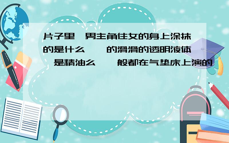 片子里,男主角往女的身上涂抹的是什么黏黏的滑滑的透明液体,是精油么,一般都在气垫床上演的