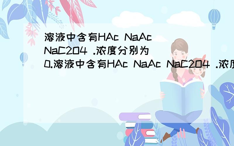 溶液中含有HAc NaAc NaC2O4 .浓度分别为 0.溶液中含有HAc NaAc NaC2O4 .浓度分别为 0.8×10^-4 ,0.29×10^-4 ,1×10^-4 (单位 mol/L) 求此溶液中 C2O4 2- 离子平衡时的浓度