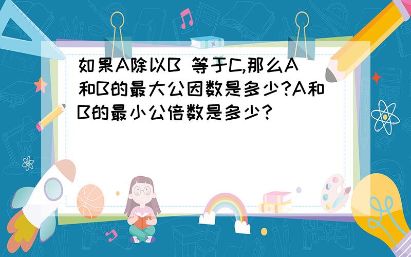 如果A除以B 等于C,那么A和B的最大公因数是多少?A和B的最小公倍数是多少?